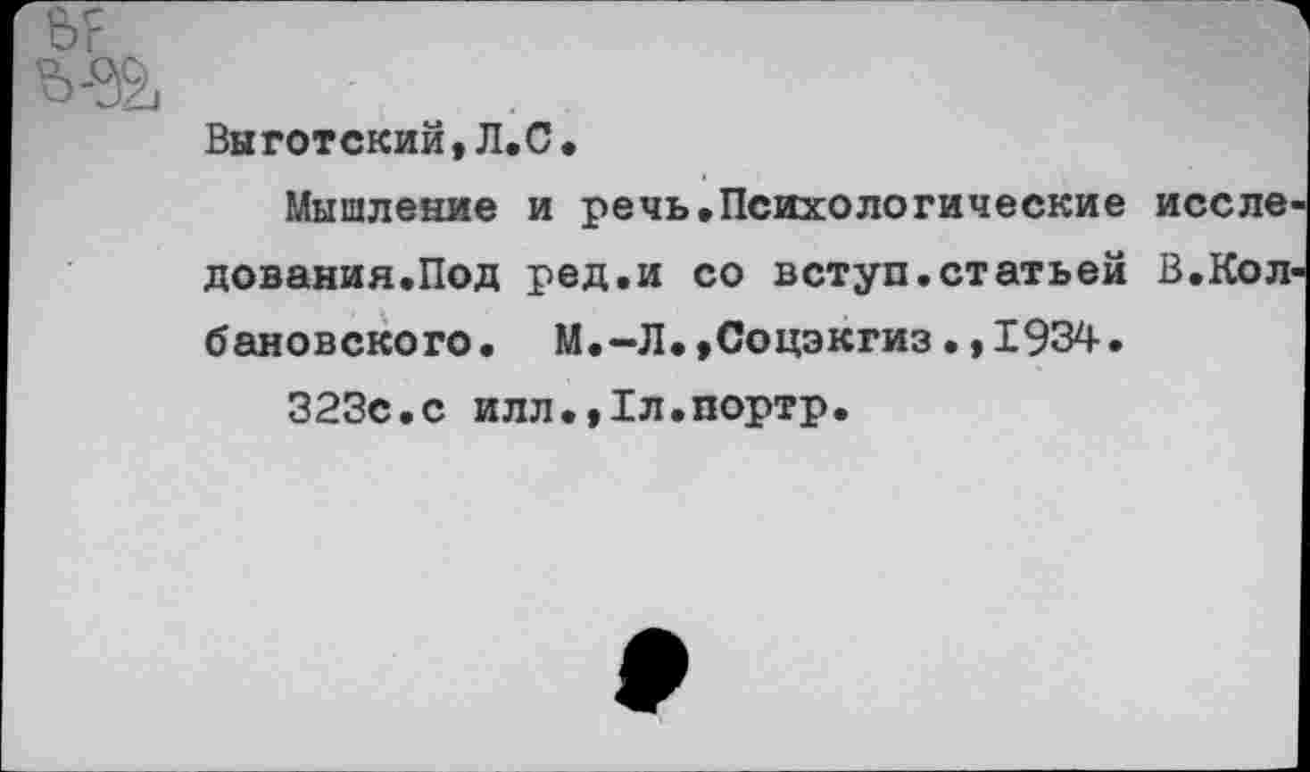 ﻿6?
Выготский,Л.С.
Мышление и речь.Психологические иссле дования.Под ред.и со вступ.статьей В.Кол ваковского. М.-Л.,Соцэкгиз•,1934.
323с.с илл.,1л.портр.